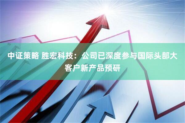 中证策略 胜宏科技：公司已深度参与国际头部大客户新产品预研