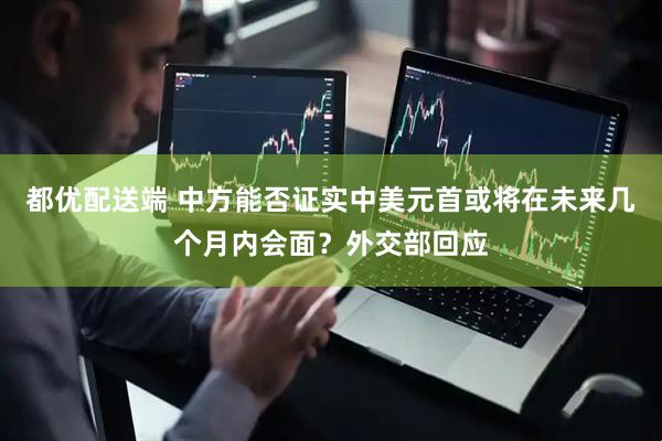 都优配送端 中方能否证实中美元首或将在未来几个月内会面？外交部回应