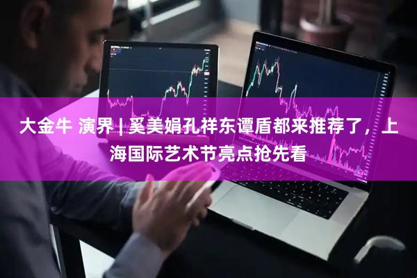 大金牛 演界 | 奚美娟孔祥东谭盾都来推荐了，上海国际艺术节亮点抢先看
