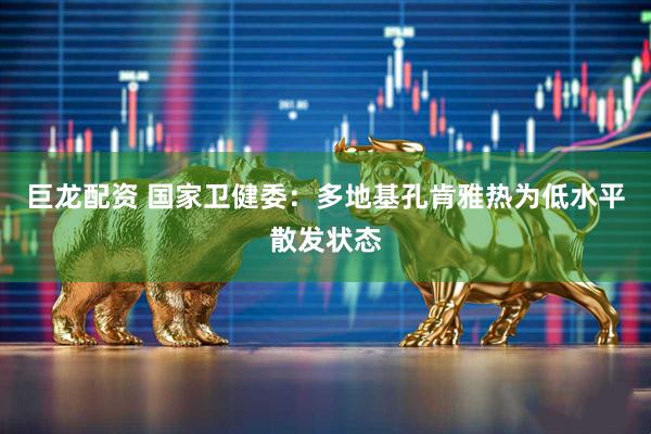 巨龙配资 国家卫健委：多地基孔肯雅热为低水平散发状态