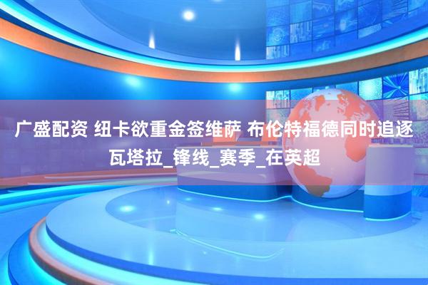 广盛配资 纽卡欲重金签维萨 布伦特福德同时追逐瓦塔拉_锋线_赛季_在英超