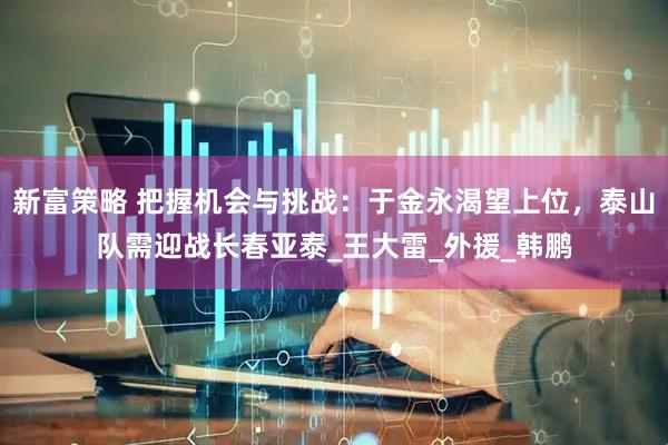 新富策略 把握机会与挑战：于金永渴望上位，泰山队需迎战长春亚泰_王大雷_外援_韩鹏