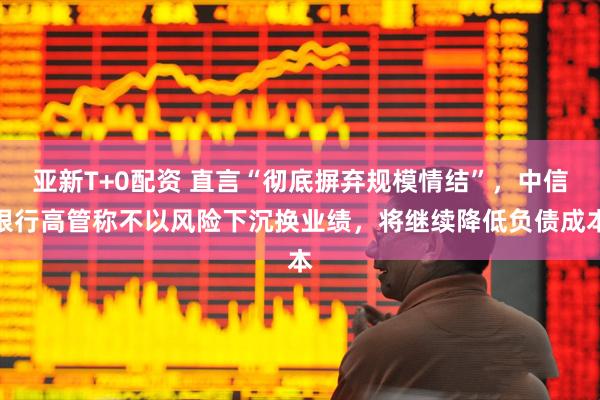 亚新T+0配资 直言“彻底摒弃规模情结”，中信银行高管称不以风险下沉换业绩，将继续降低负债成本