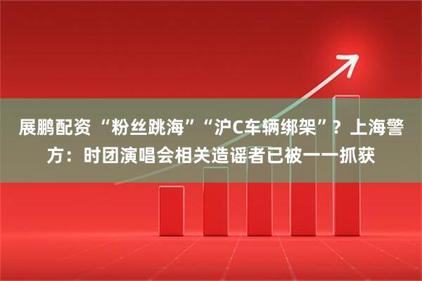 展鹏配资 “粉丝跳海”“沪C车辆绑架”？上海警方：时团演唱会相关造谣者已被一一抓获