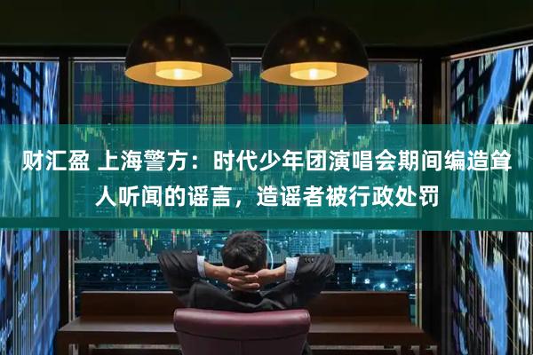 财汇盈 上海警方：时代少年团演唱会期间编造耸人听闻的谣言，造谣者被行政处罚