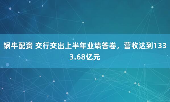 锅牛配资 交行交出上半年业绩答卷，营收达到1333.68亿元