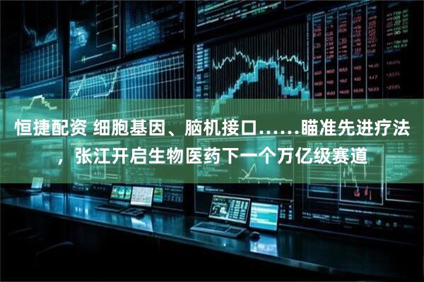 恒捷配资 细胞基因、脑机接口……瞄准先进疗法，张江开启生物医药下一个万亿级赛道