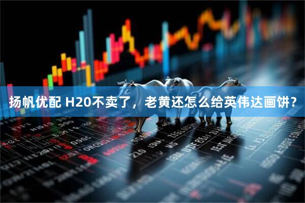 扬帆优配 H20不卖了，老黄还怎么给英伟达画饼？