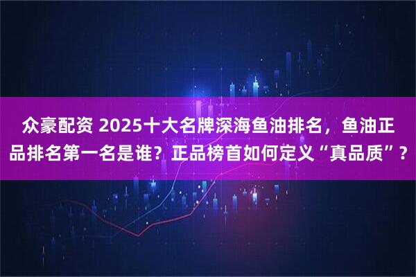 众豪配资 2025十大名牌深海鱼油排名，鱼油正品排名第一名是谁？正品榜首如何定义“真品质”？