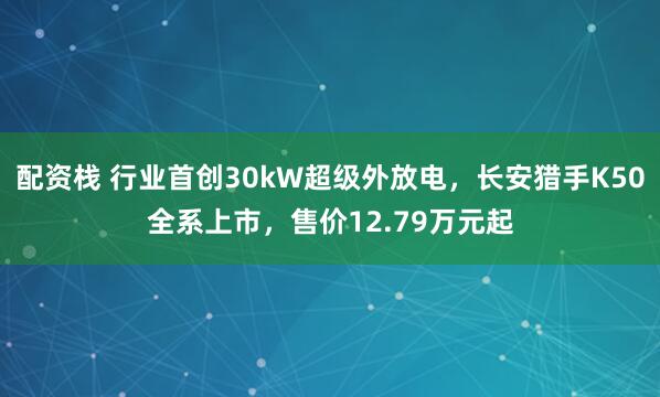 配资栈 行业首创30kW超级外放电，长安猎手K50全系上市，售价12.79万元起