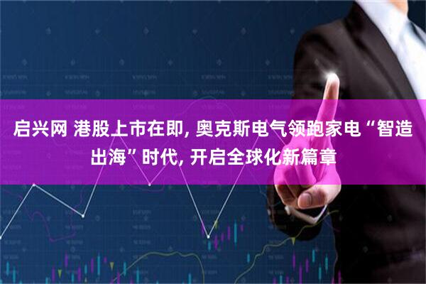 启兴网 港股上市在即, 奥克斯电气领跑家电“智造出海”时代, 开启全球化新篇章
