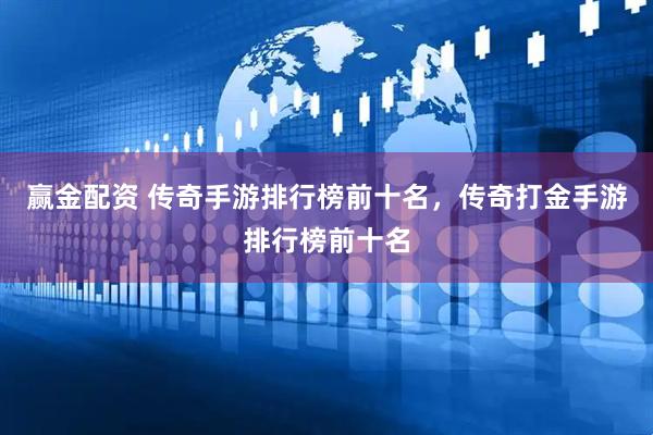 赢金配资 传奇手游排行榜前十名，传奇打金手游排行榜前十名
