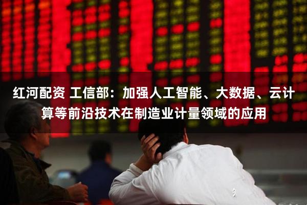 红河配资 工信部：加强人工智能、大数据、云计算等前沿技术在制造业计量领域的应用