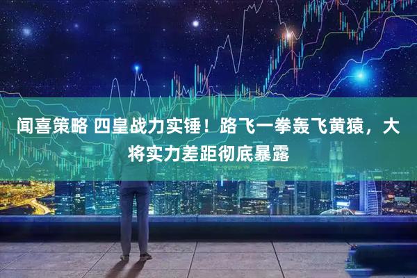 闻喜策略 四皇战力实锤！路飞一拳轰飞黄猿，大将实力差距彻底暴露