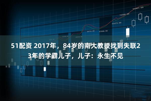 51配资 2017年，84岁的南大教授找到失联23年的学霸儿子，儿子：永生不见