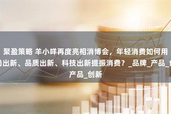 聚盈策略 羊小咩再度亮相消博会，年轻消费如何用时尚出新、品质出新、科技出新提振消费？_品牌_产品_创新