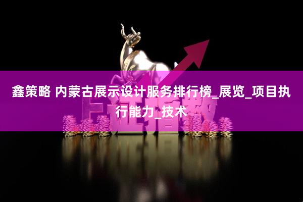 鑫策略 内蒙古展示设计服务排行榜_展览_项目执行能力_技术